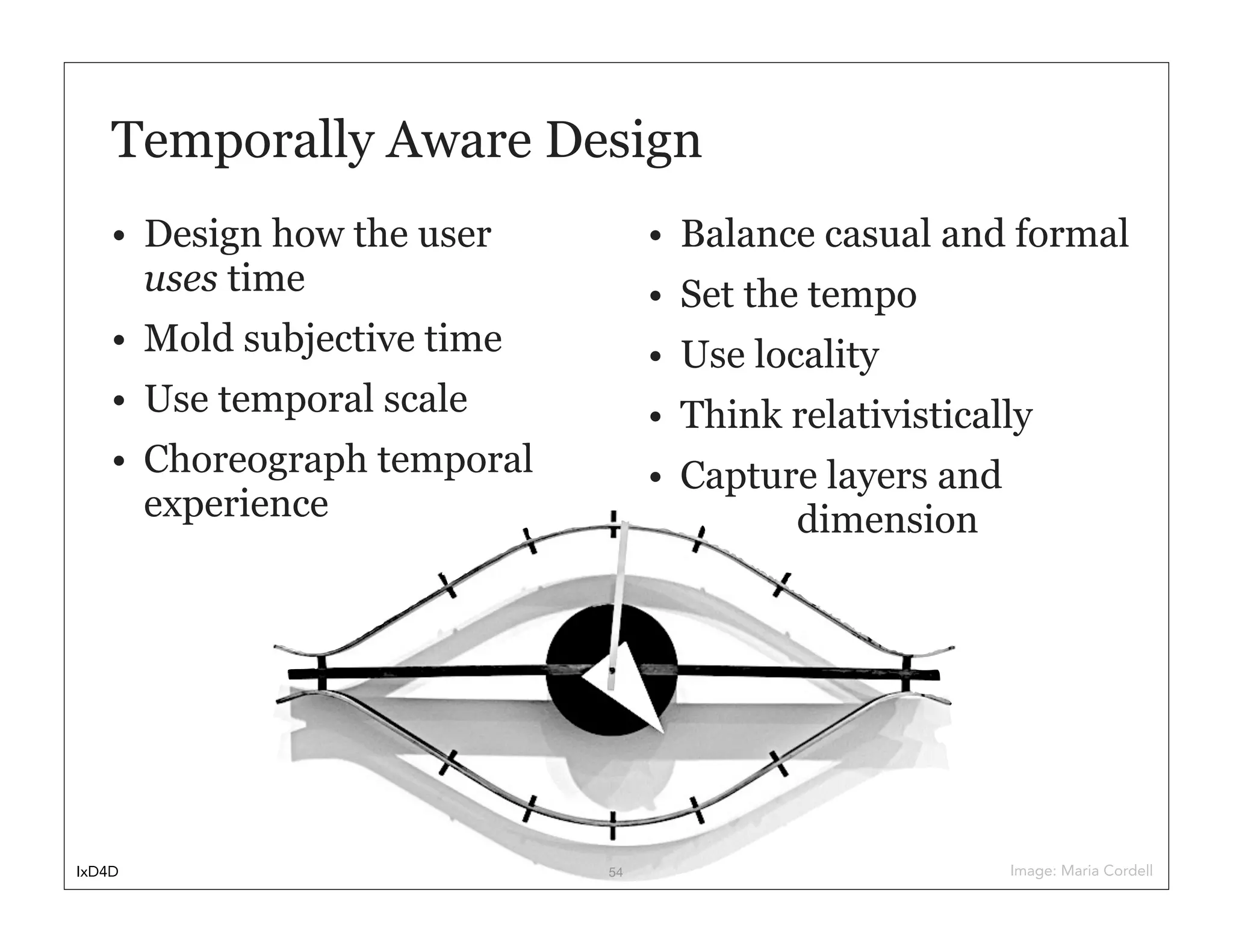 Temporally Aware Design
    • Design how the user         • Balance casual and formal
      uses time                   • Set the tempo
    • Mold subjective time        • Use locality
    • Use temporal scale          • Think relativistically
    • Choreograph temporal        • Capture layers and
      experience                          dimension




IxD4D                        54                          Image: Maria Cordell
 