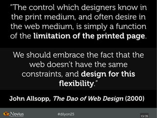 “The control which designers know in
the print medium, and often desire in
the web medium, is simply a function
of the limitation of the printed page.

 We should embrace the fact that the
     web doesn’t have the same
  constraints, and design for this
            flexibility.”
John Allsopp, The Dao of Web Design (2000) 

               #dilyon25
                                         13/43
 