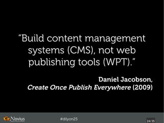“Build content management
  systems (CMS), not web
  publishing tools (WPT).”
                      Daniel Jacobson,
 Create Once Publish Everywhere (2009)



          #dilyon25
                                    24/43
 