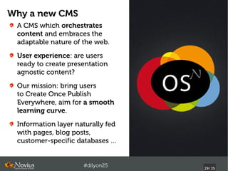 Why a new CMS
 A CMS which orchestrates
 content and embraces the
 adaptable nature of the web.
 User experience: are users
 ready to create presentation
 agnostic content?
 Our mission: bring users
 to Create Once Publish
 Everywhere, aim for a smooth
 learning curve.
 Information layer naturally fed
 with pages, blog posts,
 customer-specific databases …


                     #dilyon25
                                   29/43
 