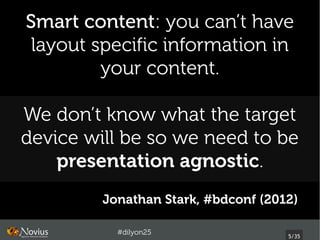Smart content: you can’t have
 layout specific information in
         your content.

We don’t know what the target
device will be so we need to be
    presentation agnostic.
         Jonathan Stark, #bdconf (2012)

           #dilyon25
                                     5/43
 