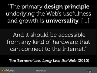 “The primary design principle
underlying the Web’s usefulness
and growth is universality. […]

   And it should be accessible
from any kind of hardware that
  can connect to the Internet.”
 Tim Berners-Lee, Long Live the Web (2010) 

              #dilyon25
                                         8/43
 