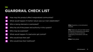 @allisonbouganim 10
GUARDRAIL CHECK LIST
How may this product aﬀect marginalized communities?
What would happen if mother nature was our main stakeholder?
Who is being silenced or overlooked?
Who has all of the power and authority in this system?
Who may be exploited?
What would happen if a bad actor got control?
Who would lose their job?
Who would lose their livelihood?
TOOL
What: Questions, a non-exhaustive
checklist
Why: Keeps you and your team aware
of potential consequences and allows
for interesting and sometimes
challenging conversations with the
client
When: Every phase
 