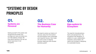 @allisonbouganim 6
*SYSTEMIC BY DESIGN
PRINCIPLES
The Business Case
for Humanity
We need to evolve our metrics of
‘success’ away from the bottom
line and towards more sustainable
and impactful futures. How might
we come closer to aligning
business objectives with societal
planetary goals?
02.
Systems are
Personal
Seeing yourself in the system and
recognizing the power and
privilege you have and where you
can help address change. We
have good intentions, but we can
easily cause harm if not
thoughtful.
01.
Ego-system to
Ecosystem
The need for transdisciplinary
teams and perspectives. The
recognition that designers, in
addition to users, stakeholders,
engineers, policymakers, etc.
need to be included in designing
for sustainable futures.
03.
*SOME @allisonbouganim 6
 