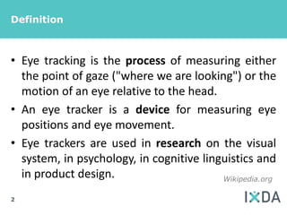 Definition



• Eye tracking is the process of measuring either
  the point of gaze ("where we are looking") or the
  motion of an eye relative to the head.
• An eye tracker is a device for measuring eye
  positions and eye movement.
• Eye trackers are used in research on the visual
  system, in psychology, in cognitive linguistics and
  in product design.                      Wikipedia.org

2
 