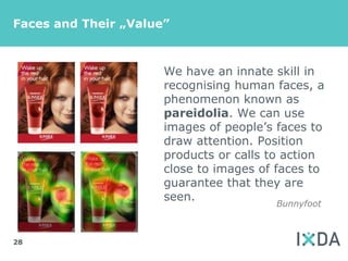 Faces and Their „Value”



                      We have an innate skill in
                      recognising human faces, a
                      phenomenon known as
                      pareidolia. We can use
                      images of people’s faces to
                      draw attention. Position
                      products or calls to action
                      close to images of faces to
                      guarantee that they are
                      seen.
                                        Bunnyfoot



28
 