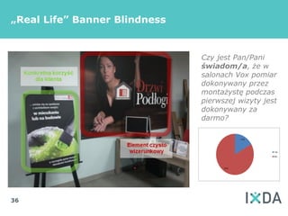 „Real Life” Banner Blindness


                               Czy jest Pan/Pani
                               świadom/a, że w
                               salonach Vox pomiar
                               dokonywany przez
                               montażystę podczas
                               pierwszej wizyty jest
                               dokonywany za
                               darmo?




36
 