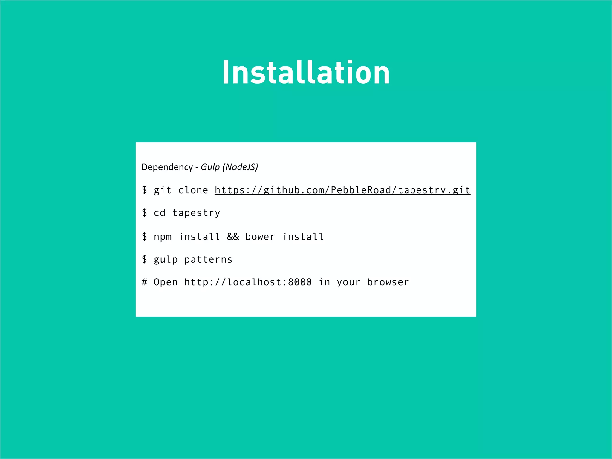 Installation
Dependency	
  -­‐	
  Gulp	
  (NodeJS)	
  

!

$ git clone https://github.com/PebbleRoad/tapestry.git

!

$ cd tapestry

!

$ npm install && bower install

!

$ gulp patterns

!

# Open http://localhost:8000 in your browser

 