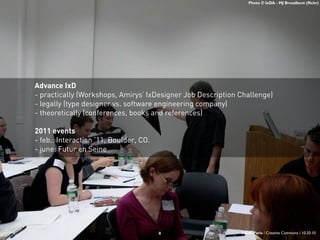 Photo © IxDA - MJ Broadbent (flickr)
Advance IxD
- practically (Workshops, Amirys’ IxDesigner Job Description Challenge)
- legally (type designer vs. software engineering company)
- theoretically (conferences, books and references)
2011 events
- feb.: Interaction ’11, Boulder, CO.
- june: Futur en Seine
8 IxDA-Paris / Creative Commons / 10.20.10
 