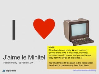 http://www.flickr.com/photos/bartvandijk/4362990052/
J’aime le Minitel
Fabien Marry - @Fabien_UX
1
NOTE:
Slideshare is now pretty 💩 and randomly
ignores many links in my slides, including
important ones to videos, and you can’t even
copy from the URLs on the slides. :(
You’ll find these URLs again in the notes under
the slides, so please copy them from there.
 