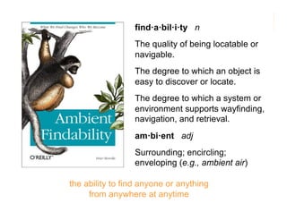 morville@semanticstudios.com
                 find·a·bil·i·ty n
                 The quality of being locatable or
                 navigable.
                 The degree to which an object is
                 easy to discover or locate.
                 The degree to which a system or
                 environment supports wayfinding,
                 navigation, and retrieval.
                 am·bi·ent adj
                 Surrounding; encircling;
                 enveloping (e.g., ambient air)

the ability to find anyone or anything
     from anywhere at anytime                           5
 