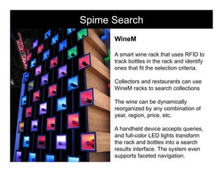 Spime Search         morville@semanticstudios.com




      WineM

      A smart wine rack that uses RFID to
      track bottles in the rack and identify
      ones that fit the selection criteria.

      Collectors and restaurants can use
      WineM racks to search collections

      The wine can be dynamically
      reorganized by any combination of
      year, region, price, etc.

      A handheld device accepts queries,
      and full-color LED lights transform
      the rack and bottles into a search
      results interface. The system even
      supports faceted navigation. 59
 