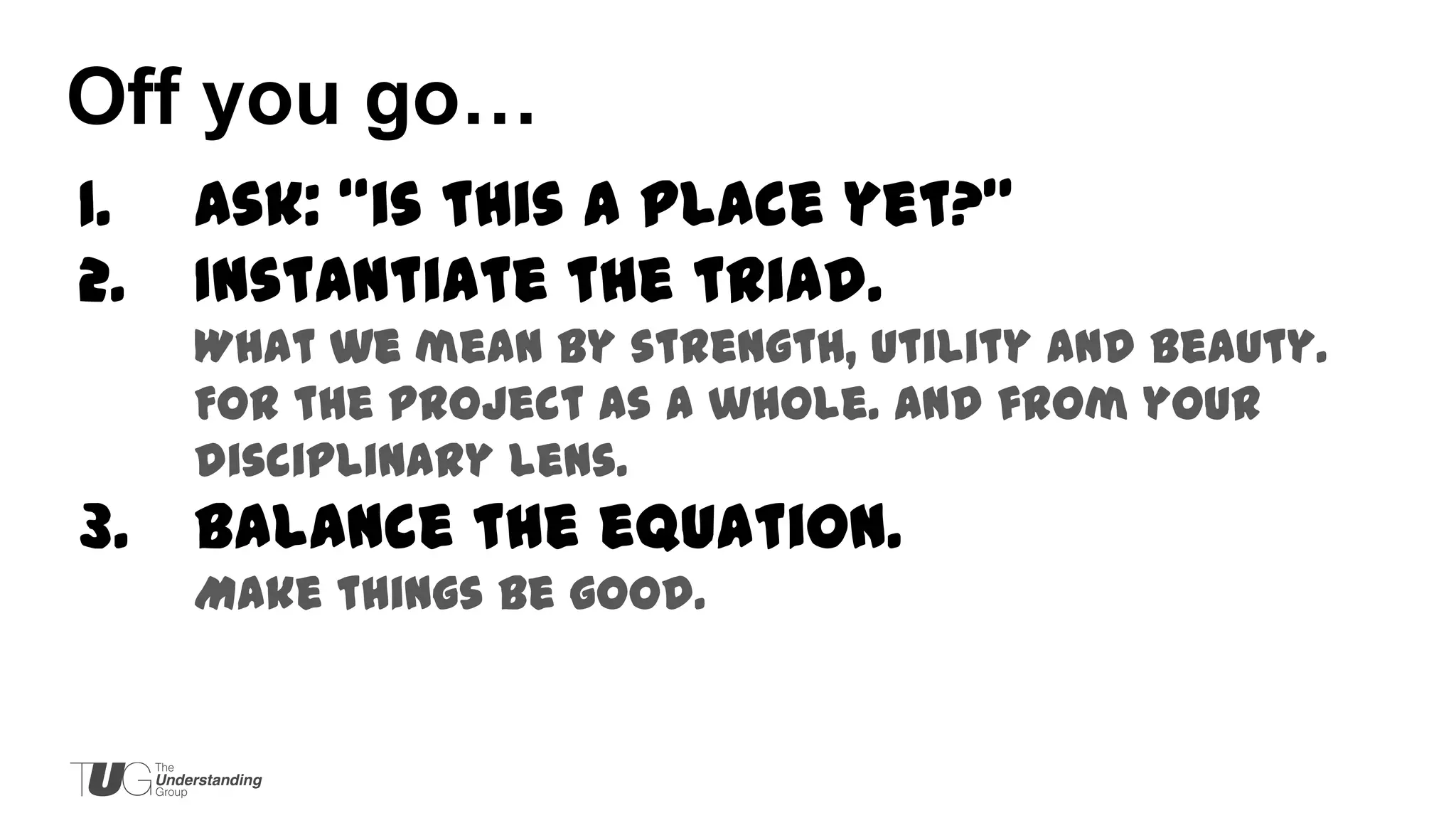 Off you go…
1.
2.

Ask: “is this a place yet?”
Instantiate the triad.
What we mean by strength, utility and beauty.
For the project as a whole. And from your
disciplinary lens.

3.

Balance the equation.
Make things be good.

 