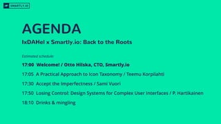 AGENDA
17:00 Welcome! / Otto Hilska, CTO, Smartly.io
17:05 A Practical Approach to Icon Taxonomy / Teemu Korpilahti
17:30 Accept the Imperfectness / Sami Vuori
17:50 Losing Control: Design Systems for Complex User Interfaces / P. Hartikainen
18:10 Drinks & mingling
IxDAHel x Smartly.io: Back to the Roots
Estimated schedule:
 