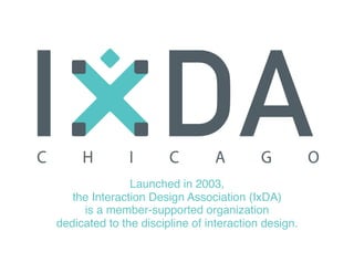 Launched in 2003, 
the Interaction Design Association (IxDA) 
is a member-supported organization 
dedicated to the discipline of interaction design.
 