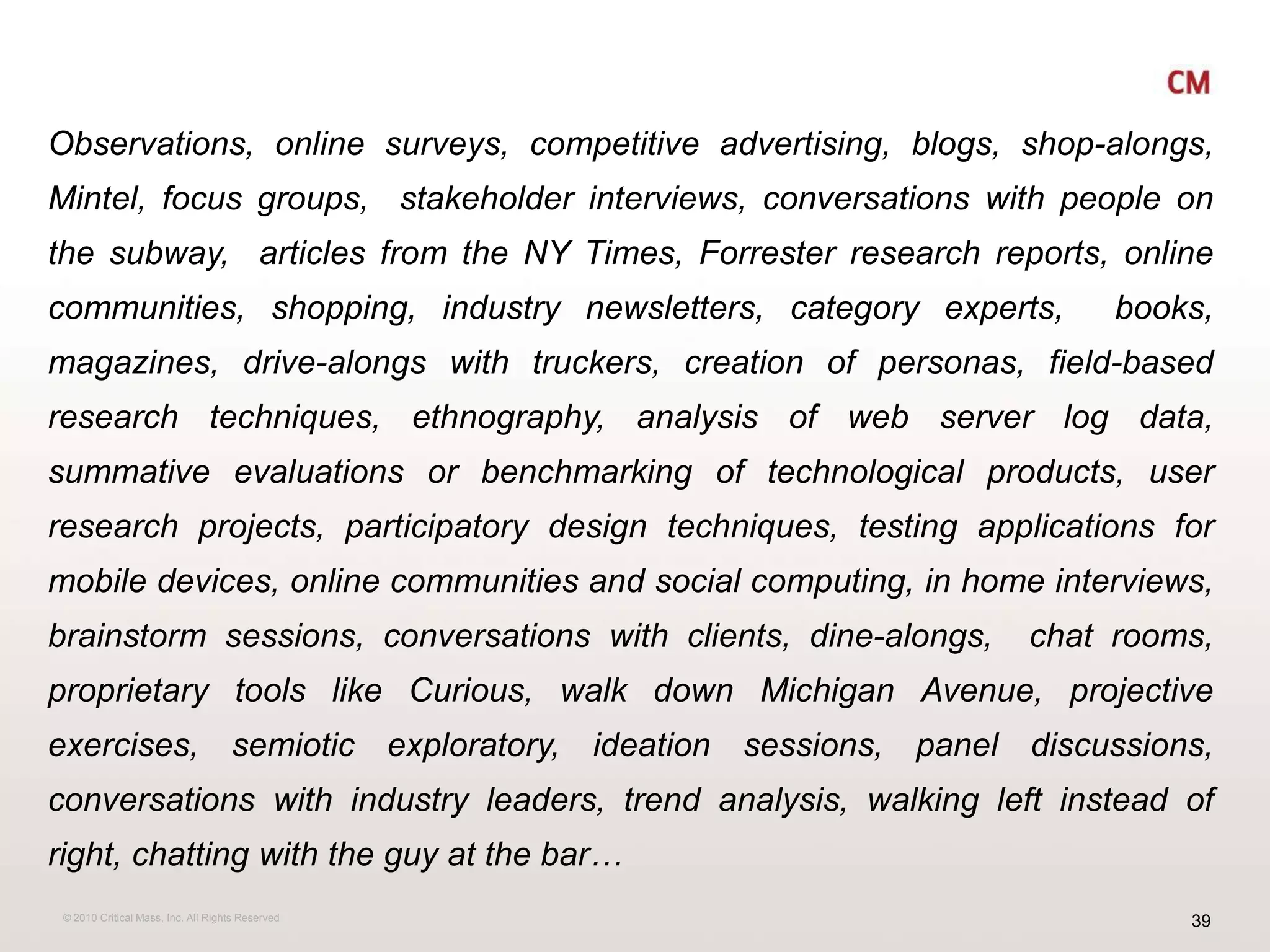 Observations, online surveys, competitive advertising, blogs, shop-alongs, Mintel, focus groups,  stakeholder interviews, conversations with people on the subway,  articles from the NY Times, Forrester research reports, online communities, shopping, industry newsletters, category experts,  books,  magazines, drive-alongs with truckers, creation of personas, field-based research techniques, ethnography, analysis of web server log data, summative evaluations or benchmarking of technological products, user research projects, participatory design techniques, testing applications for mobile devices, online communities and social computing, in home interviews, brainstorm sessions, conversations with clients, dine-alongs,  chat rooms, proprietary tools like Curious, walk down Michigan Avenue, projective exercises, semiotic exploratory, ideation sessions, panel discussions, conversations with industry leaders, trend analysis, walking left instead of right, chatting with the guy at the bar…
