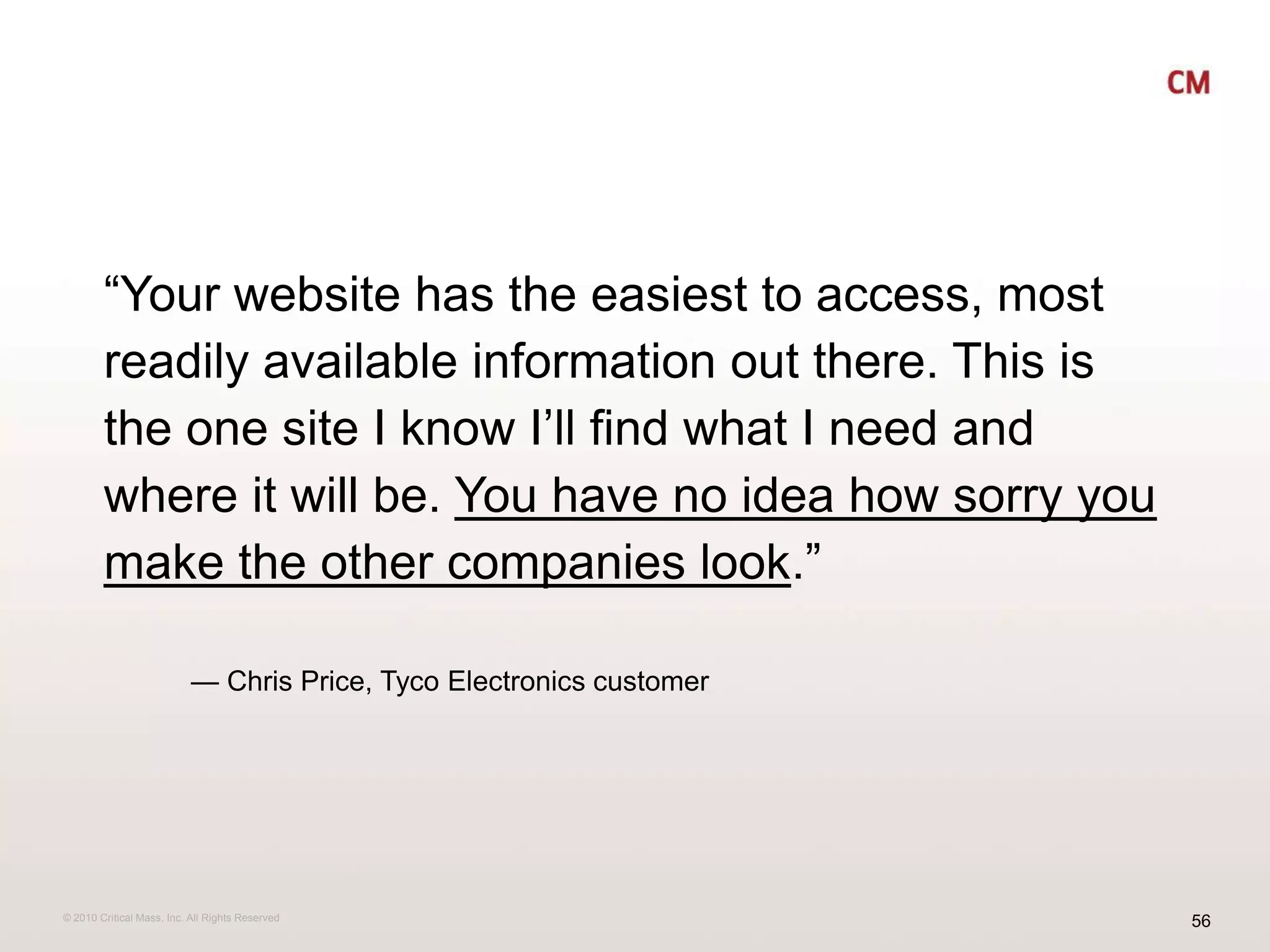 “Your website has the easiest to access, most readily available information out there. This is the one site I know I’ll find what I need and where it will be. You have no idea how sorry you make the other companies look.”           — Chris Price, Tyco Electronics customer