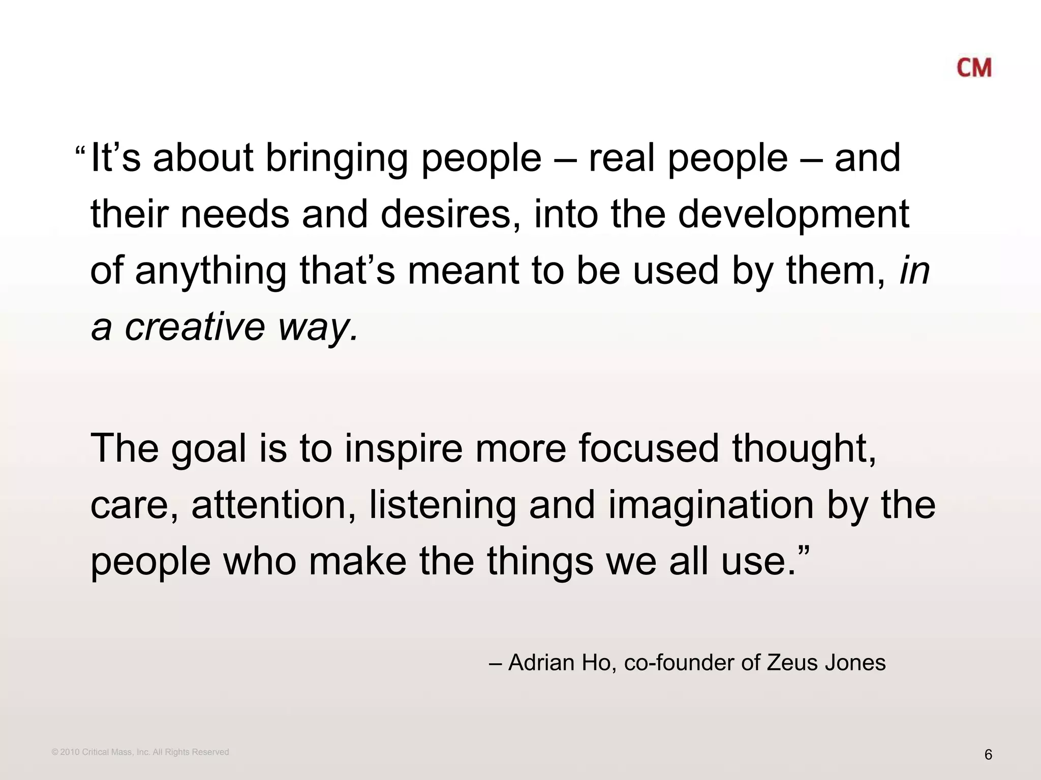 It’s about bringing people – real people – and their needs and desires, into the development of anything that’s meant to be used by them, in a creative way.  The goal is to inspire more focused thought, care, attention, listening and imagination by the people who make the things we all use.”“	– Adrian Ho, co-founder of Zeus Jones 