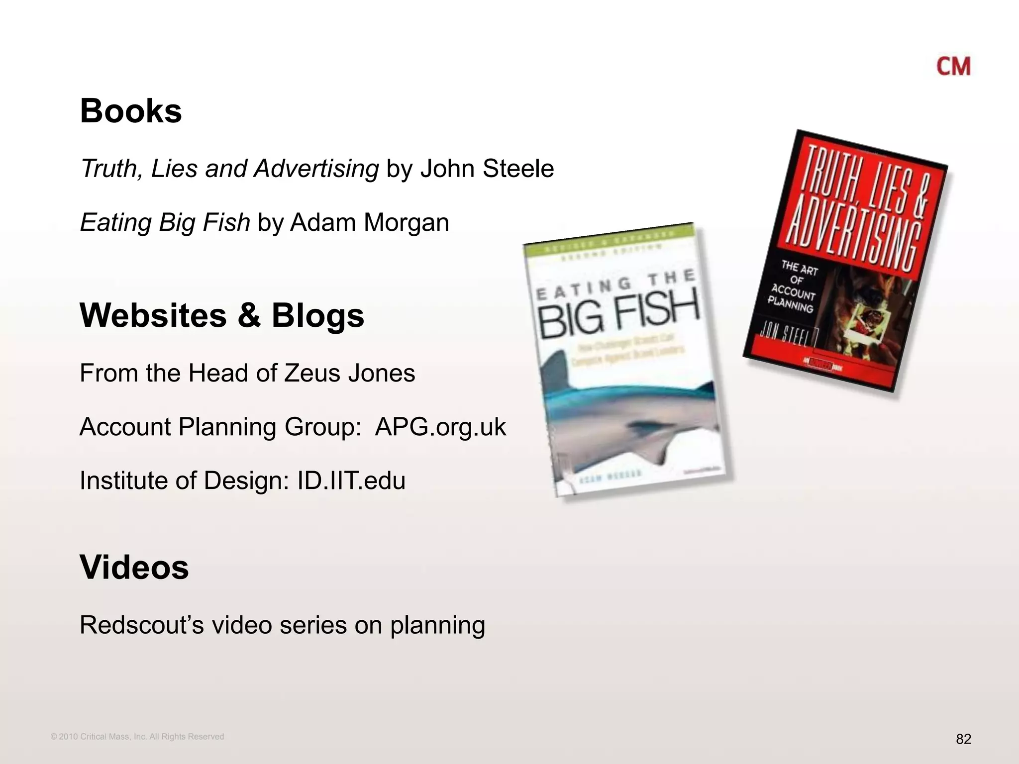 BooksTruth, Lies and Advertising by John SteeleEating Big Fish by Adam MorganWebsites & BlogsFrom the Head of Zeus Jones Account Planning Group:  APG.org.ukInstitute of Design: ID.IIT.eduVideosRedscout’s video series on planning