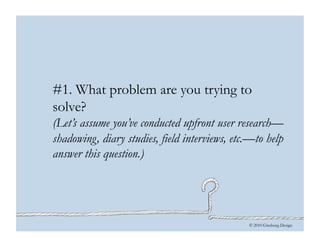 © 2010 Ginsburg Design
#1. What problem are you trying to
solve?
(Let’s assume you’ve conducted upfront user research—
shadowing, diary studies, field interviews, etc.—to help
answer this question.)
 