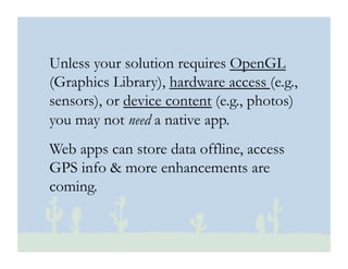 © 2010 Ginsburg Design
Unless your solution requires OpenGL
(Graphics Library), hardware access (e.g.,
sensors), or device content (e.g., photos)
you may not need a native app.
Web apps can store data offline, access
GPS info & more enhancements are
coming.
 