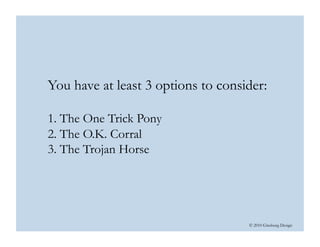 © 2010 Ginsburg Design
You have at least 3 options to consider:
1. The One Trick Pony
2. The O.K. Corral
3. The Trojan Horse  
 
