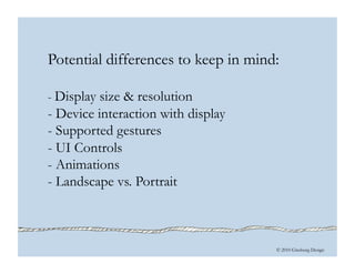 © 2010 Ginsburg Design
Potential differences to keep in mind:
- Display size & resolution
- Device interaction with display
- Supported gestures
- UI Controls
- Animations
- Landscape vs. Portrait
 