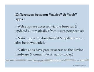 © 2010 Ginsburg Design
Differences between “native” & “web”
apps :
- Web apps are accessed via the browser &
updated automatically (from user’s perspective)
- Native apps are downloaded & updates must
also be downloaded.
- Native apps have greater access to the device
hardware & content (as is stands today.)
 