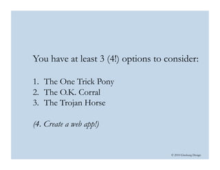 © 2010 Ginsburg Design
You have at least 3 (4!) options to consider:
1.  The One Trick Pony
2.  The O.K. Corral
3.  The Trojan Horse
(4. Create a web app!)  
 
