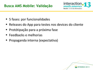 Busca AMS Mobile: Validação
•
•
•
•
•

5 fases: por funcionalidades
Releases do App para testes nos devices do cliente
Protótipação para a próxima fase
Feedbacks e melhorias
Propaganda interna (expectativa)

 