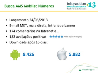 Busca AMS Mobile: Números
•
•
•
•
•

Lançamento 24/06/2013
E-mail MKT, mala direta, Intranet e banner
174 comentários na Intranet e...
182 avaliações positivas
Downloads após 15 dias:

8.426

5.882

 