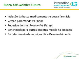 Busca AMS Mobile: Futuro

•
•
•
•
•

Inclusão da busca medicamentos e busca farmácia
Versão para Windows Phone
Redesign do site (Responsive Design)
Benchmark para outros projetos mobile na empresa
Fortalecimento das equipes UX e Desenvolvimento

 