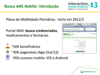 Busca AMS Mobile: Introdução
Plano de Mobilidade Petrobras: início em 2012/2
Portal AMS: busca credenciados,
medicamentos e farmácias
~50K beneficiários
~30K pageviews (Ago-Out/12)
95% acessos mobile: iOS e Android

 