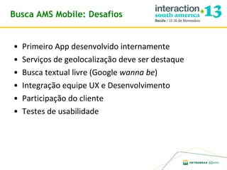 Busca AMS Mobile: Desafios
•
•
•
•
•
•

Primeiro App desenvolvido internamente
Serviços de geolocalização deve ser destaque
Busca textual livre (Google wanna be)
Integração equipe UX e Desenvolvimento
Participação do cliente
Testes de usabilidade

 