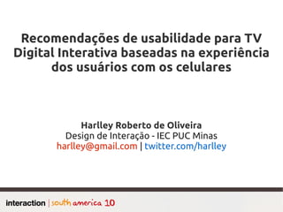 Recomendações de usabilidade para TV
Digital Interativa baseadas na experiência
      dos usuários com os celulares



             Harlley Roberto de Oliveira
         Design de Interação - IEC PUC Minas
       harlley@gmail.com | twitter.com/harlley
 