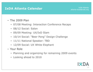 IxDA Atlanta Calendar                                         IxDA Atlanta
                                                    atlanta-local@ixda.org




 – The 2009 Plan
   •   07/08 Meeting: Interaction Conference Recaps
   •   08/12 Social: Salon
   •   09/09 Meeting: UX/IxD Slam
   •   10/14 Social: “Beer Pong” Design Challenge
   •   11/11 National Speaker: TBD
   •   12/09 Social: UX White Elephant
 – Your Role
   •   Planning and organizing for remaining 2009 events
   •   Looking ahead to 2010


                                                                       10
 