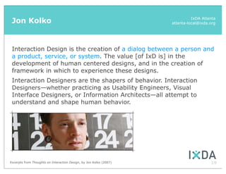 Jon Kolko                                                                    IxDA Atlanta
                                                                    atlanta-local@ixda.org




 Interaction Design is the creation of a dialog between a person and
 a product, service, or system. The value [of IxD is] in the
 development of human centered designs, and in the creation of
 framework in which to experience these designs.
 Interaction Designers are the shapers of behavior. Interaction
 Designers—whether practicing as Usability Engineers, Visual
 Interface Designers, or Information Architects—all attempt to
 understand and shape human behavior.




Excerpts from Thoughts on Interaction Design, by Jon Kolko (2007)                      19
 