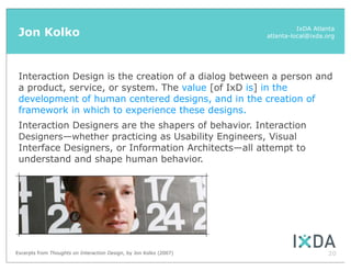 Jon Kolko                                                                    IxDA Atlanta
                                                                    atlanta-local@ixda.org




 Interaction Design is the creation of a dialog between a person and
 a product, service, or system. The value [of IxD is] in the
 development of human centered designs, and in the creation of
 framework in which to experience these designs.
 Interaction Designers are the shapers of behavior. Interaction
 Designers—whether practicing as Usability Engineers, Visual
 Interface Designers, or Information Architects—all attempt to
 understand and shape human behavior.




Excerpts from Thoughts on Interaction Design, by Jon Kolko (2007)                      20
 