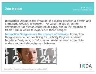 Jon Kolko                                                                    IxDA Atlanta
                                                                    atlanta-local@ixda.org




 Interaction Design is the creation of a dialog between a person and
 a product, service, or system. The value [of IxD is] in the
 development of human centered designs, and in the creation of
 framework in which to experience these designs.
 Interaction Designers are the shapers of behavior. Interaction
 Designers—whether practicing as Usability Engineers, Visual
 Interface Designers, or Information Architects—all attempt to
 understand and shape human behavior.




Excerpts from Thoughts on Interaction Design, by Jon Kolko (2007)                      21
 