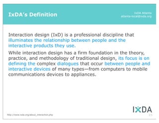 IxDA’s Definition                                            IxDA Atlanta
                                                    atlanta-local@ixda.org




 Interaction design (IxD) is a professional discipline that
 illuminates the relationship between people and the
 interactive products they use.
 While interaction design has a firm foundation in the theory,
 practice, and methodology of traditional design, its focus is on
 defining the complex dialogues that occur between people and
 interactive devices of many types—from computers to mobile
 communications devices to appliances.




http://www.ixda.org/about_interaction.php                              23
 