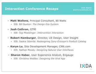 Interaction Conference Recaps                                        IxDA Atlanta
                                                           atlanta-local@ixda.org




 – Matt Wallens, Principal Consultant, 80 Watts
   •   I08: Bill Buxton: The Design Eco-System

 – Josh Cothran, GTRI
   •   I08: Sigi Moeslinger: Intervention Interaction

 – Robert Hamburger, Director, UX Design, User Insight
   •   I08: Saskia Idzerda: Redesigning Sony-Ericsson's Product Catalog

 – Karyn Lu, Site Development Manager, CNN.com
   •   I09: Nathan Moody: Designing Natural User Interfaces

 – Sharon Haber, User Experience Analyst, Engauge
   •   I09: Christina Wodtke: Designing the Viral App



                                                                              26
 