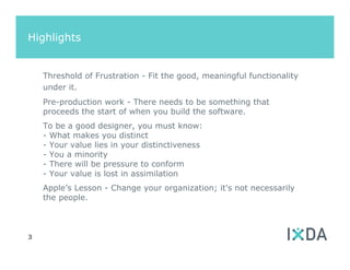 Highlights


    Threshold of Frustration - Fit the good, meaningful functionality
    under it.
    Pre-production work - There needs to be something that
    proceeds the start of when you build the software.
    To be a good designer, you must know:
    - What makes you distinct
    - Your value lies in your distinctiveness
    - You a minority
    - There will be pressure to conform
    - Your value is lost in assimilation
    Apple’s Lesson - Change your organization; it's not necessarily
    the people.



3
 