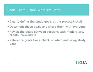 Goals: Learn, Share, Write ‘em Down



• Clearly define the study goals at the project kickoff
• Document those goals and share them with everyone
• Revisit the goals between sessions with moderators,
  clients, co-workers
• Reference goals like a checklist when analyzing study
  data




1
 