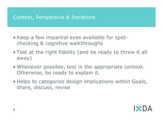 Context, Perspective & Iterations



• Keep a few impartial eyes available for spot-
  checking & cognitive walkthroughs
• Test at the right fidelity (and be ready to throw it all
  away)
• Whenever possible, test in the appropriate context.
  Otherwise, be ready to explain it.
• Helps to categorize design implications within Goals,
  share, discuss, revise



2
 