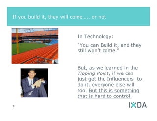 If you build it, they will come….. or not



                            In Technology:
                            “You can Build it, and they
                            still won’t come.”


                            But, as we learned in the
                            Tipping Point, if we can
                            just get the Influencers to
                            do it, everyone else will
                            too. But this is something
                            that is hard to control!
3
 
