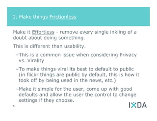 1. Make things Frictionless


Make it Effortless - remove every single inkling of a
doubt about doing something.
This is different than usability.
    –This is a common issue when considering Privacy
     vs. Virality
    –To make things viral its best to default to public
     (in flickr things are public by default, this is how it
     took off by being used in the news, etc.)
    –Make it simple for the user, come up with good
     defaults and allow the user the control to change
     settings if they choose.
5
 