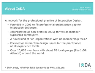About IxDA                                                        IxDA Atlanta
                                                        atlanta-local@ixda.org




A network for the professional practice of Interaction Design.
  – Founded in 2003 to fill professional organization gap for
    interaction designers.
  – Incorporated as non-profit in 2005; thrives as member-
    supported community.
  – A novel kind of “un-organization” with no membership fees.*
  – Focused on interaction design issues for the practitioner,
    at all experience levels.
  – Over 10,000 members with about 70 local groups (like IxDA
    Atlanta!) around the world.




* IxDA does, however, take donations at www.ixda.org.                        4
 