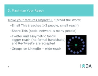 3. Maximize Your Reach


Make your features Impactful, Spread the Word:
    –Email This (reaches 1-3 people, small reach)
    –Share This (social network is many people)
    –Twitter and assymetric follow
     bigger reach (no formal handshake)
     and Re-Tweet’s are accepted
    –Groups on LinkedIn – wide reach




7
 