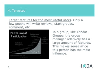 4. Targeted


Target features for the most useful users. Only a
few people will write reviews, start groups,
comment, etc.
                            In a group, like Yahoo!
                            Groups, the group
                            manager relatively has a
                            large amount of features.
                            This makes sense since
                            this person has the most
                            influence.



9
 
