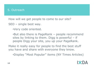 5. Outreach


How will we get people to come to our site?
SEO – single best way.
     •Very code oriented.
     •But also there is PageRank – people recommend
     sites by linking to them. Digg is powerful – if
     people Digg your site, you up your PageRank.
Make it really easy for people to find the best stuff
you have and share with everyone they know.
     •Display “Most Popular” items (NY Times Articles)

10
 